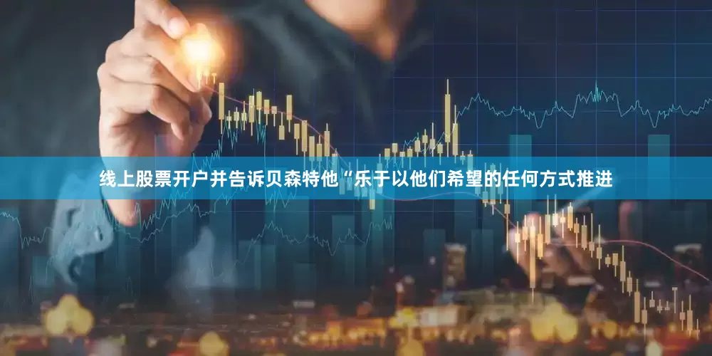 线上股票开户并告诉贝森特他“乐于以他们希望的任何方式推进