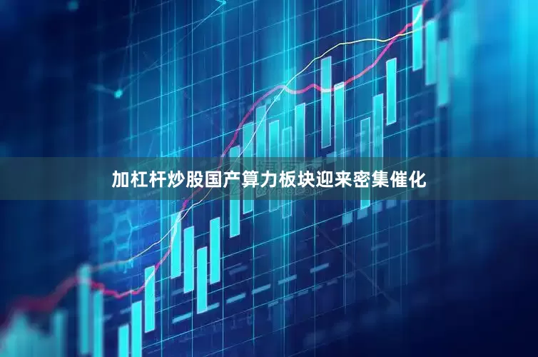 加杠杆炒股国产算力板块迎来密集催化